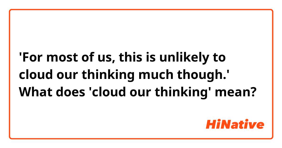 'For most of us, this is unlikely to cloud our thinking much though.'
What does 'cloud our thinking' mean?