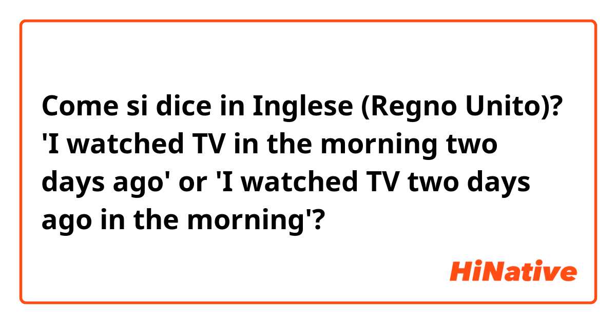 Come si dice in Inglese (Regno Unito)? 'I watched TV in the morning two days ago' or 'I watched TV two days ago in the morning'?