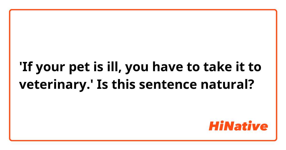 'If your pet is ill, you have to take it to veterinary.' Is this sentence natural?