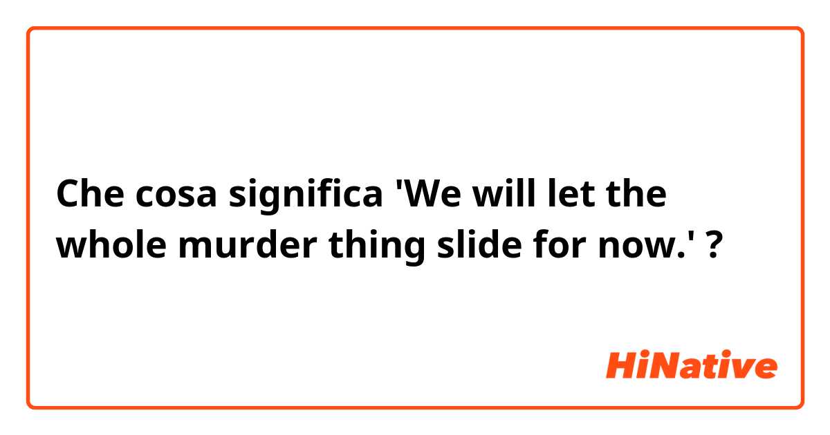 Che cosa significa 'We will let the whole murder thing slide for now.'?