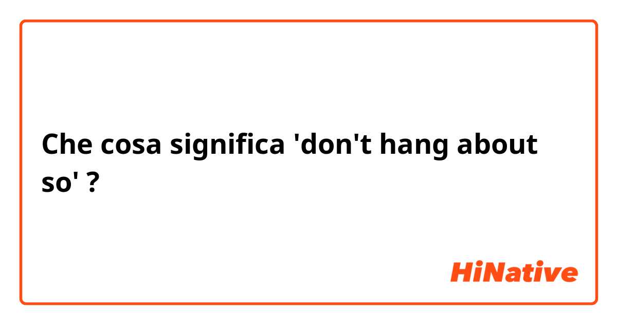Che cosa significa 'don't hang about so'?