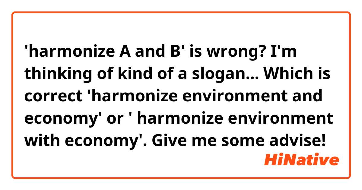 'harmonize A and B' is wrong?

I'm thinking of kind of a slogan... 

Which is correct  'harmonize environment and economy' or ' harmonize environment with economy'.

Give me some advise!