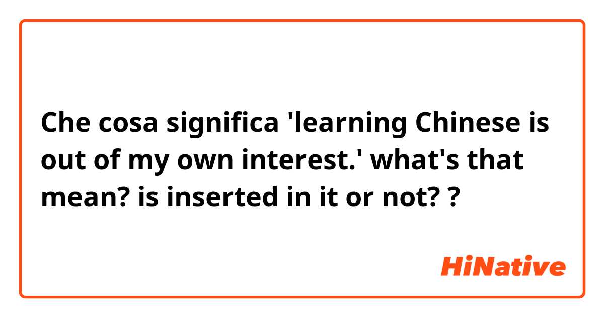 Che cosa significa 'learning Chinese is out of my own interest.'
what's that mean? is inserted in it or not??