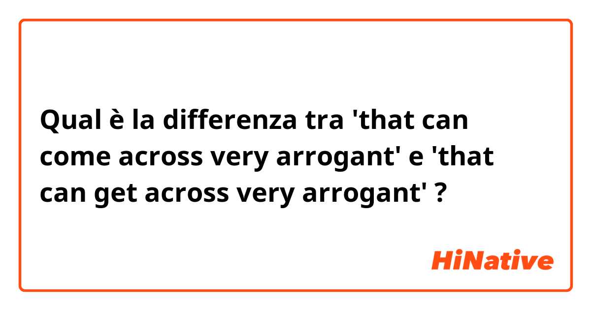 Qual è la differenza tra  'that can come across very arrogant' e 'that can get across very arrogant' ?