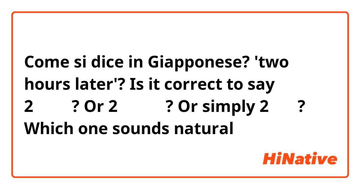 Come si dice in Giapponese? 'two hours later'? Is it correct to say 2時間後で? Or 2時間の後で? Or simply 2時間で? Which one sounds natural