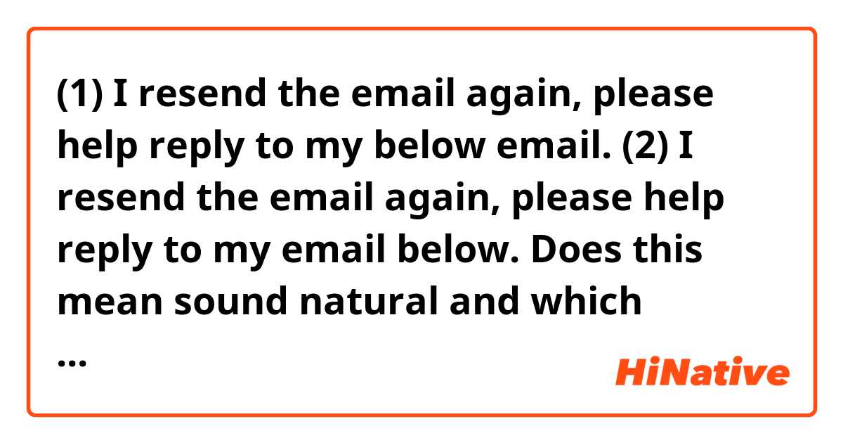 (1) I resend the email again, please help reply to my below email.
(2) I resend the email again, please help reply to my email below.
Does this mean sound natural and which sentence is better? Feel free to provide example sentences, thank you!
