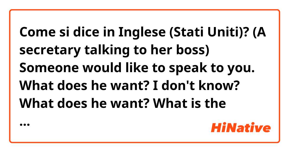 Come si dice in Inglese (Stati Uniti)? (A secretary talking to her boss)

Someone would like to speak to you.

What does he want? 

I don't know?


What does he want? 

What is the formal way of saying this? What's is his intention?