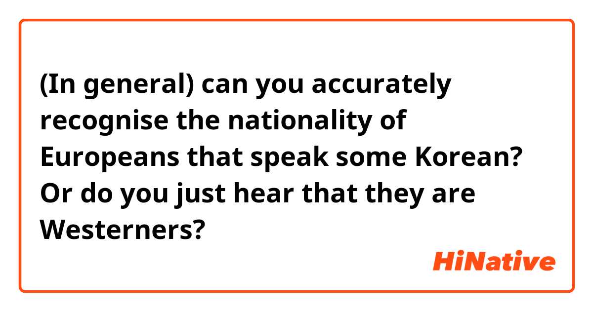 (In general) can you accurately recognise the nationality of Europeans that speak some Korean? Or do you just hear that they are Westerners?