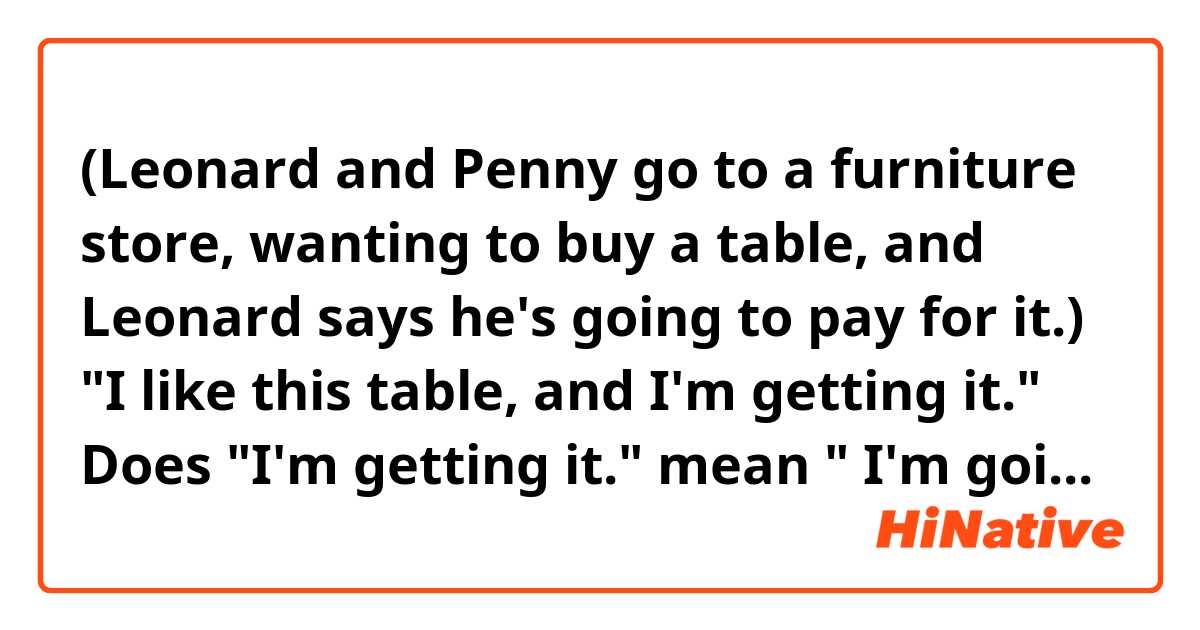 (Leonard and Penny go to a furniture store, wanting to buy a table, and Leonard says he's going to pay for it.)

"I like this table, and I'm getting it." 

Does "I'm getting it." mean " I'm going to buy it" and is a different form of "I'm going to get it"? 