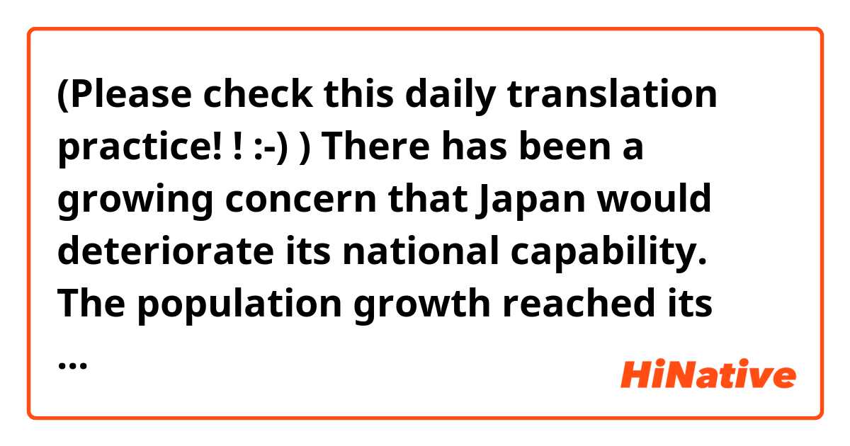 (Please check this daily translation practice! ! :-) ) 
There has been a growing concern that Japan would deteriorate its national capability. The population growth reached its peak in 2006 and is predicted to decline to one hundred million and 590 thousand (100.59 million) in 2050. Workforce will steadily decrease as the aging society is undergoing simultaneously, therefore GDP will continue to stagnate at lower point. However, being only pessimistic leads us to nowhere. “We won’ to be beaten by rains and winds” as a quote from a novel. It will be ideal to recreate our nation that can offer competition to the stronger, tolerance to the vulnerable while getting together, working together and fostering our children. I assume that our predecessors might have survived their time in that way when suffering poverty.

(13)
Japan should continuously contribute to the international society and the whole mankind with science and technology. To realize this, a notion has generally been supported that we should apply our technologies to common issues that mankind should deal with at global level such as the earth environment, supply of food, energy and national resources. Furthermore, in light of rapid aging society undergoing, shift of manufactures to overseas being in progress and transportation and telecommunication advancing dramatically, globalization in science and technology field in recent years have been further proceeding. Practices in science and technology are required to be transformed into brand-new ones while taking such dramatic changes in social system into consideration. 
