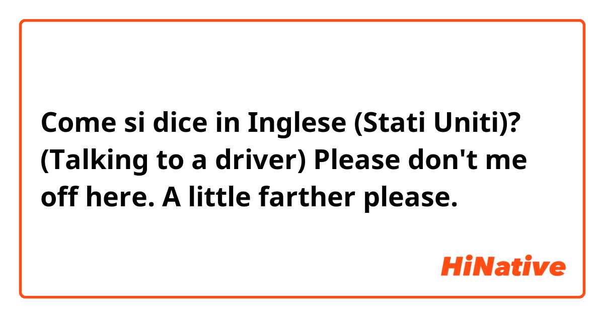 Come si dice in Inglese (Stati Uniti)? (Talking to a driver)

Please don't me off here. A little farther please.