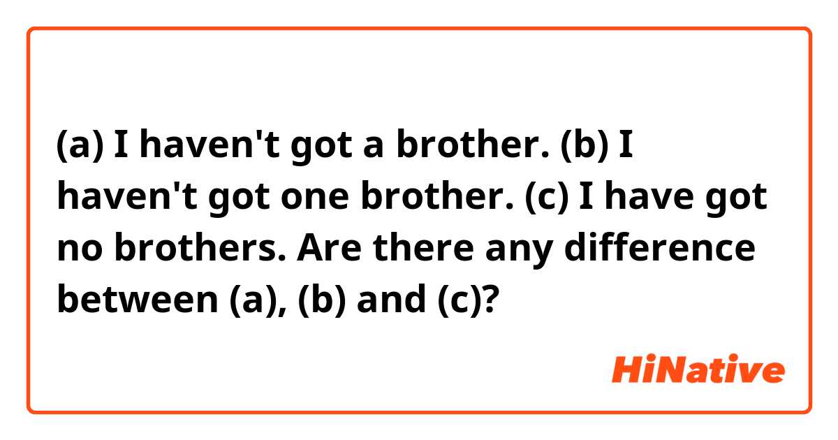 (a) I haven't got a brother.
(b) I haven't got one brother.
(c) I have got no brothers.

Are there any difference between (a), (b) and (c)?