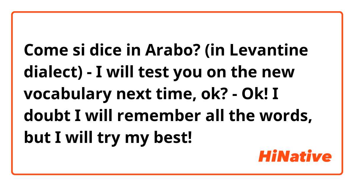 Come si dice in Arabo? (in Levantine dialect)
- I will test you on the new vocabulary next time, ok?
- Ok! I doubt I will remember all the words, but I will try my best!