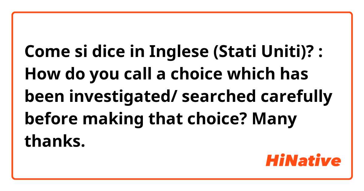 Come si dice in Inglese (Stati Uniti)? : How do you call a choice which has been investigated/ searched carefully before making that choice? Many thanks.