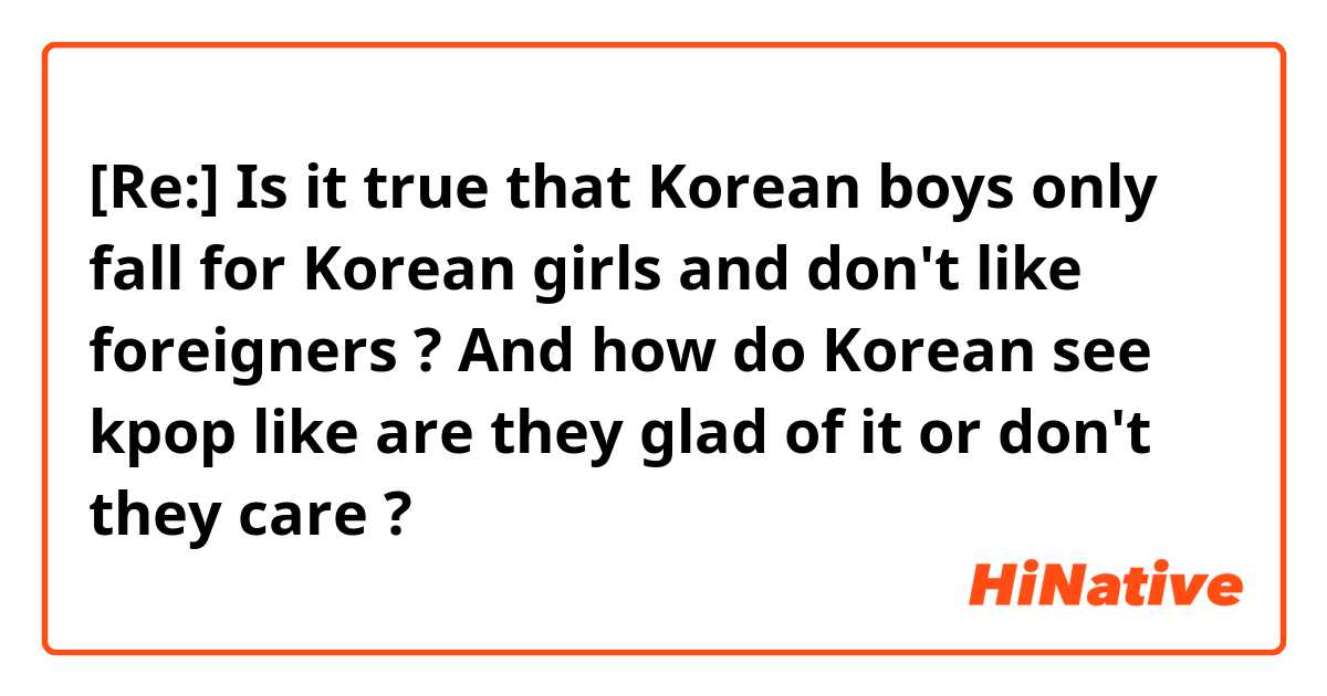 [Re:] Is it true that Korean boys only fall for Korean girls and don't like foreigners ? And how do Korean see kpop like are they glad of it or don't they care ? 