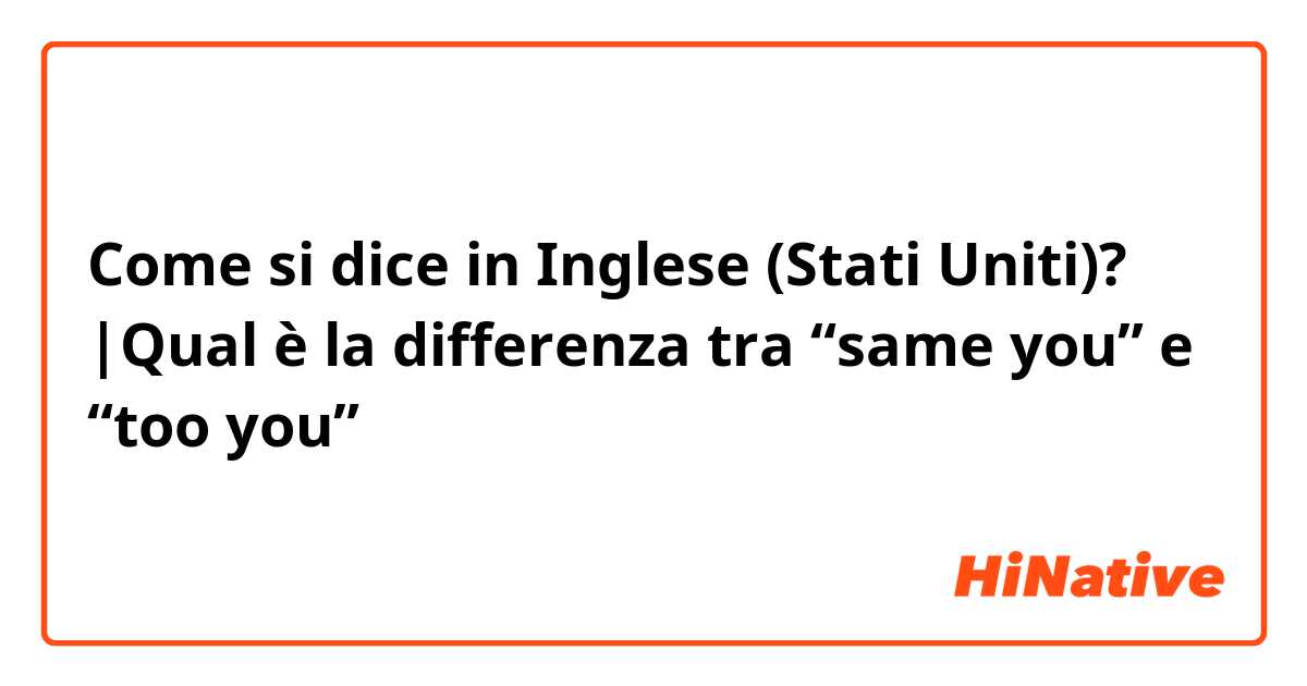 Come si dice in Inglese (Stati Uniti)? |Qual è la differenza tra “same you” e “too you”