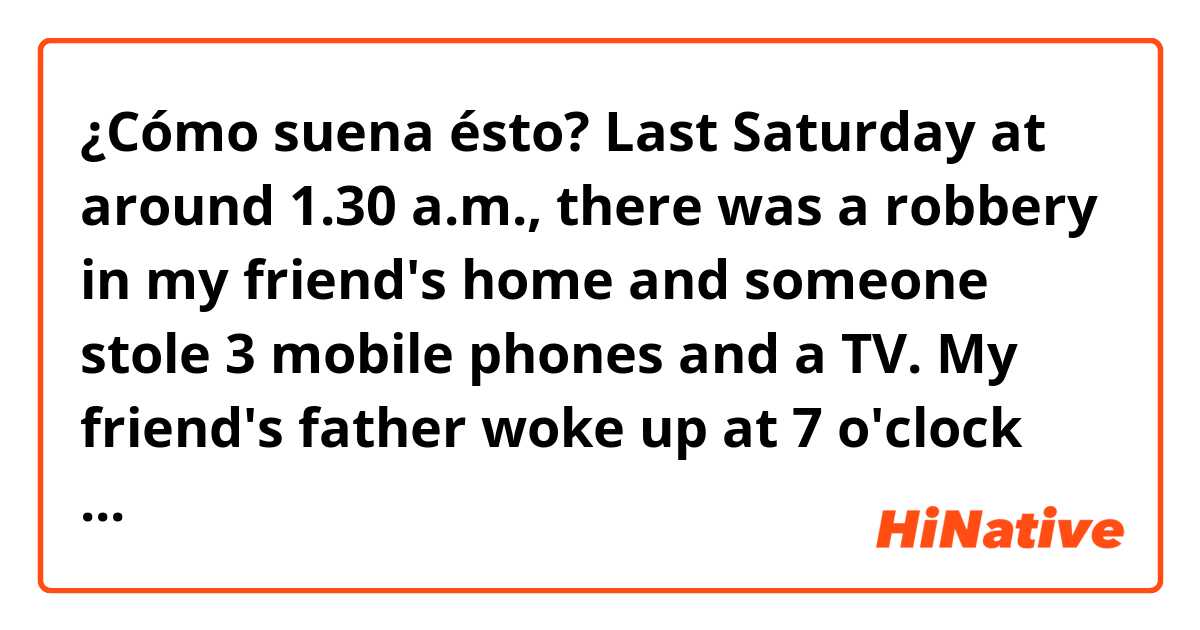 ¿Cómo suena ésto? 

Last Saturday at around 1.30 a.m., there was a robbery in my friend's home and someone stole 3 mobile phones and a TV. 

My friend's father woke up at 7 o'clock like every day, he turned off the alarm clock and he got up. Then, while he was making breakfast, he saw that the TV isn't there. My friend and her mother got up and they quickly .called the police. Yesterday, my friend told me that they had security cameras at home but they weren't activated. When the police saw the cameras there was nothing but 3 mobile phones and the TV isn't there. Her father said that he thought that the criminal hacked the cameras. The police officers are investigating about the crime to catch the criminal. 

The neighbors said that it's necessary cameras more secure for their neighboring. They're scared and said that they weren't slept well until the police catch the criminal The police said that the people could kept at home at night and they said that was important checked that everything was closed.
