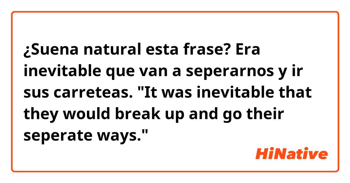 ¿Suena natural esta frase?

Era inevitable que van a seperarnos y ir sus carreteas.
"It was inevitable that they would break up and go their seperate ways."