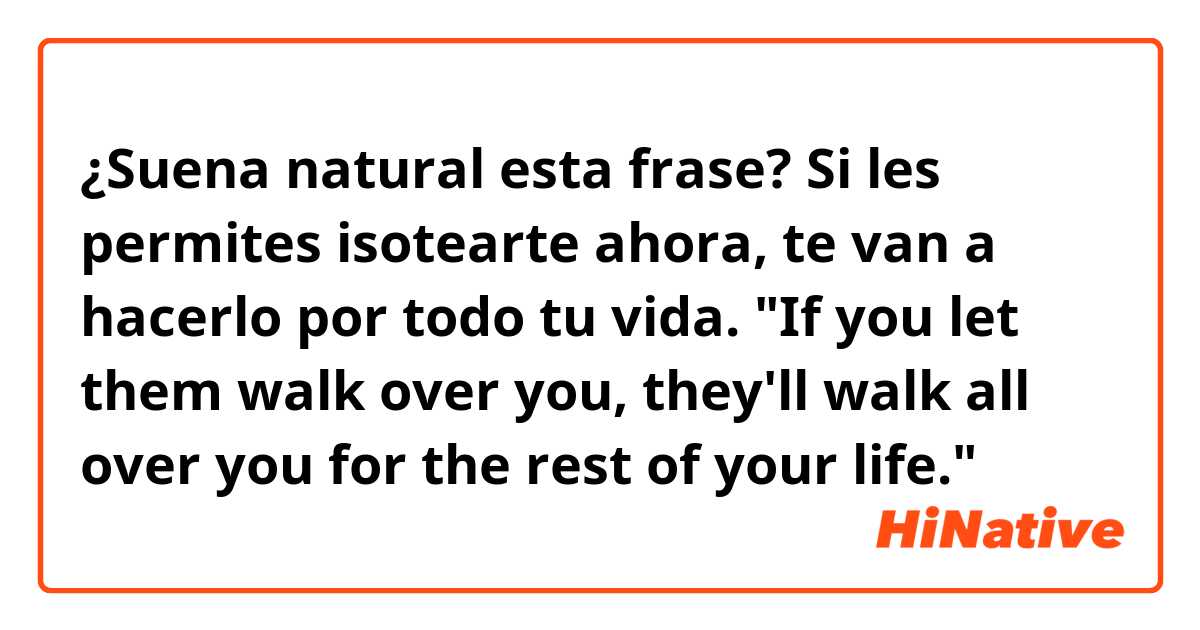 ¿Suena natural esta frase?

Si les permites isotearte ahora, te van a hacerlo por todo tu vida.
"If you let them walk over you, they'll walk all over you for the rest of your life."