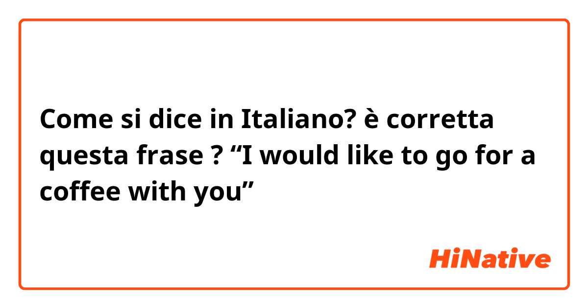 Come si dice in Italiano? è corretta questa frase ? “I would like to go for a coffee with you”