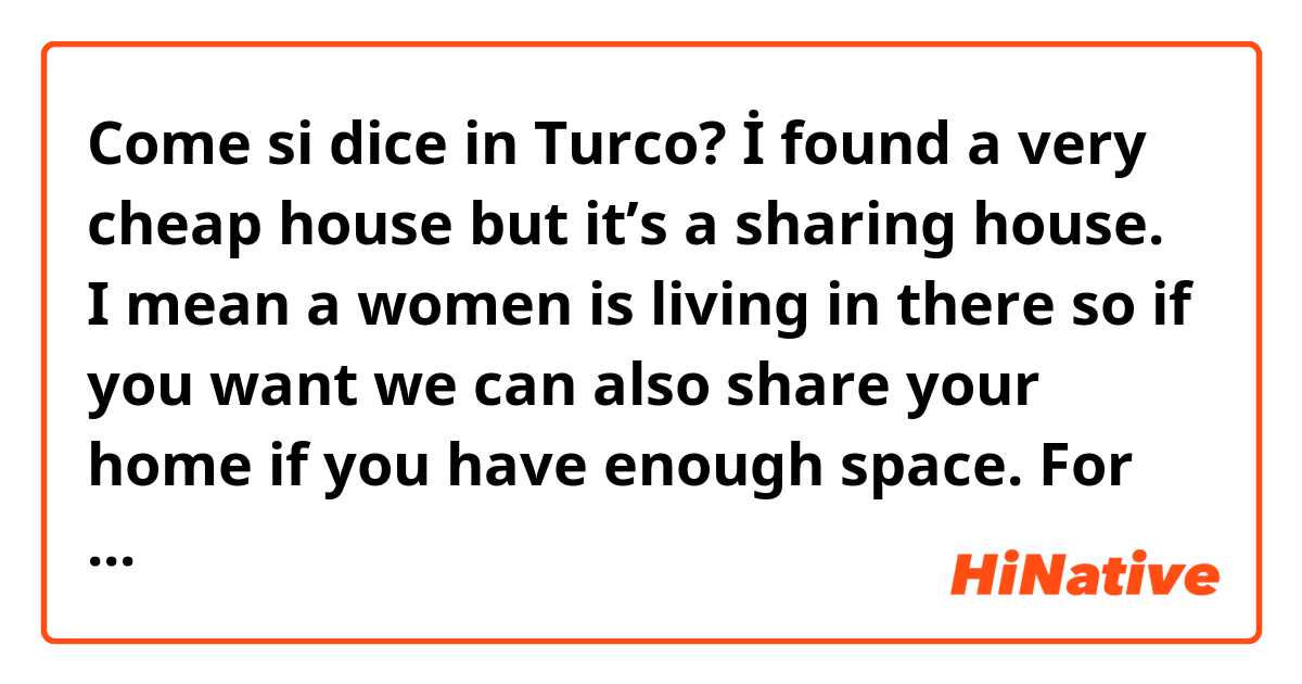 Come si dice in Turco? İ found a very cheap house but it’s a sharing house. I mean a women is living in there so if you want we can also share your home if you have enough space. For me it would be fine if you don’t mind 