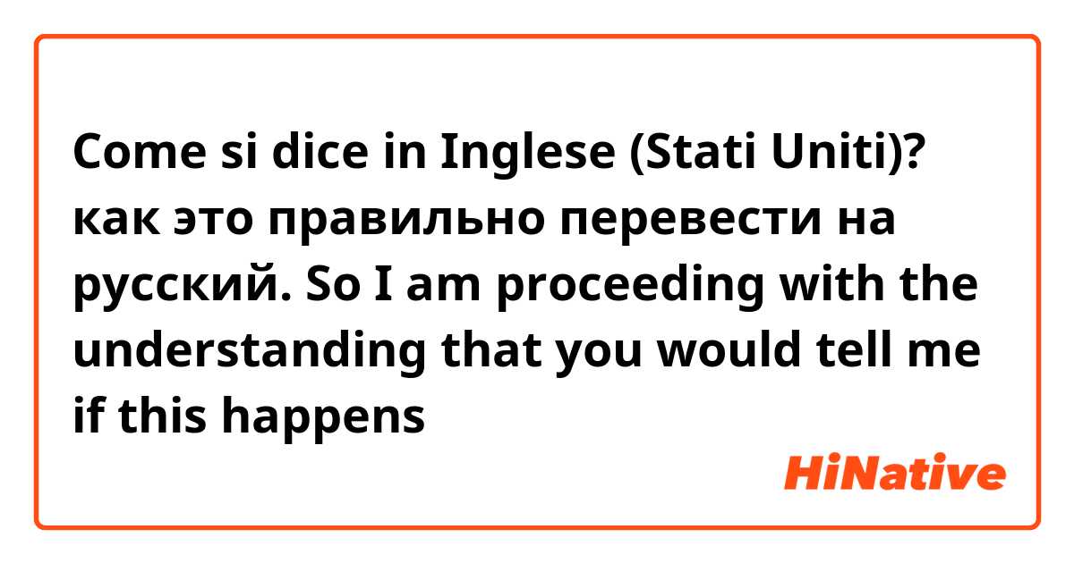 Come si dice in Inglese (Stati Uniti)? как это правильно перевести на русский. So I am proceeding with the understanding that you would tell me if this happens