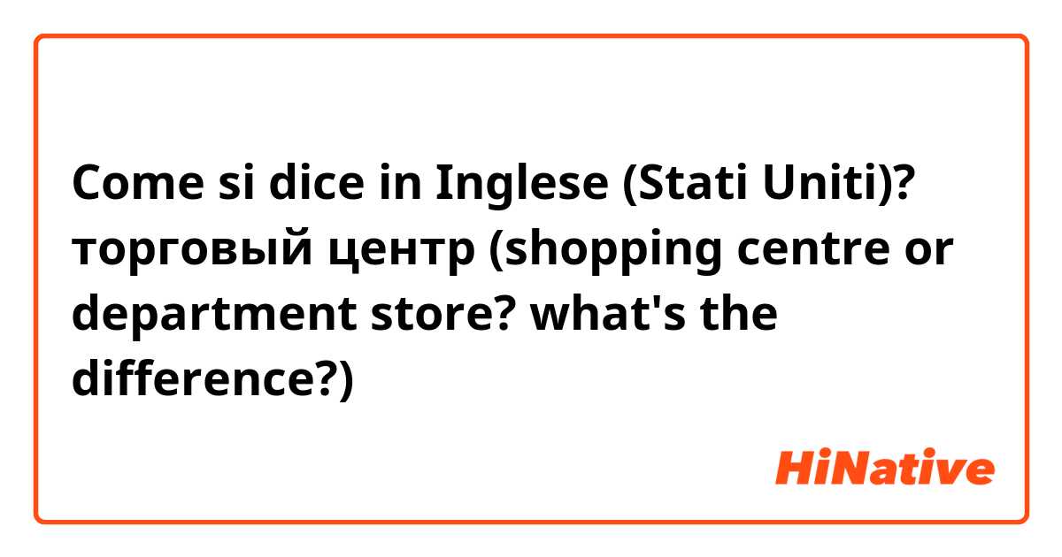 Come si dice in Inglese (Stati Uniti)? торговый центр (shopping centre or department store? what's the difference?)