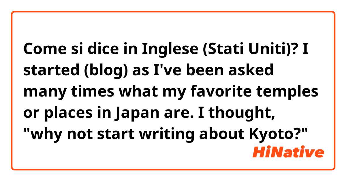 Come si dice in Inglese (Stati Uniti)? ​​I started (blog) as I've been asked many times what my favorite temples or places in Japan are. I thought, "why not start writing about Kyoto?"