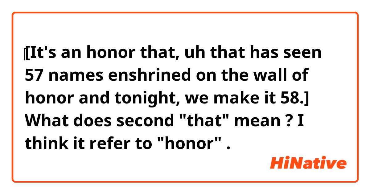 ​‎​‎[It's an honor that, uh that has seen 57 names enshrined on the wall of honor and tonight, we make it 58.]

What does second "that"
mean ?😅
I think it refer to "honor" .