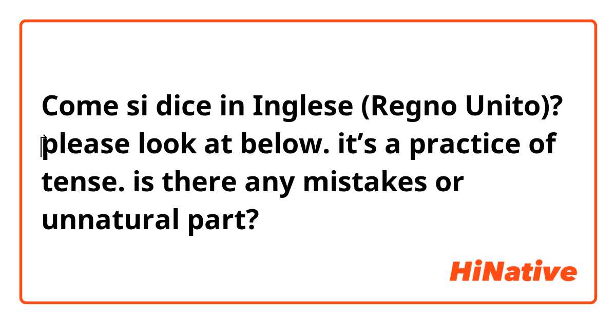 Come si dice in Inglese (Regno Unito)? ​‎please look at below. it’s a practice of tense. is there any mistakes or unnatural part?  