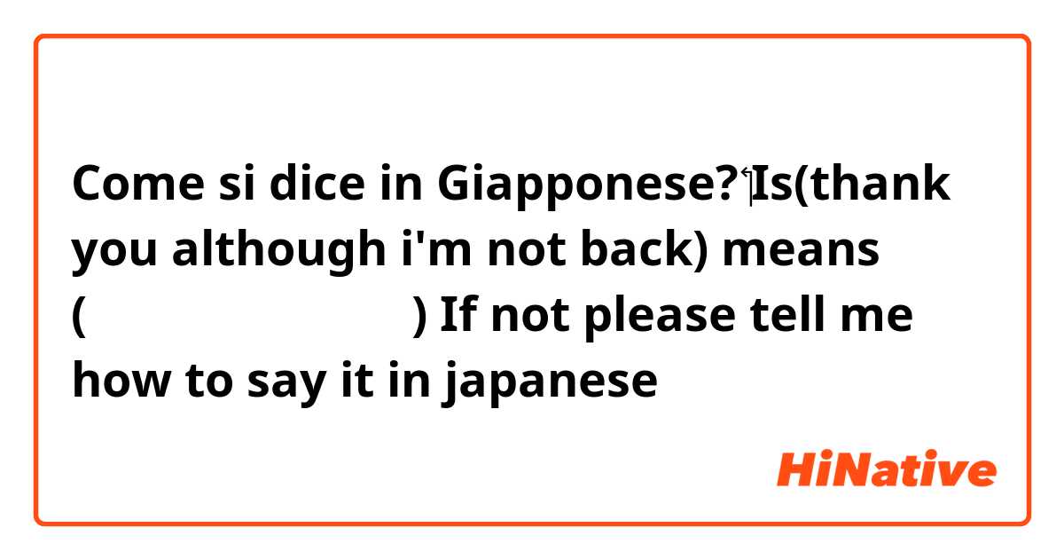 Come si dice in Giapponese? ​‏​‏Is(thank you although i'm not back) means (戻ってないけど ありがと) If not please tell me how to say it in japanese