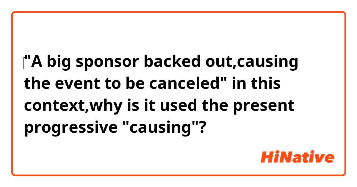 ‎"A big sponsor backed out,causing the event to be canceled"  

in this context,why is  it used the present progressive "causing"?