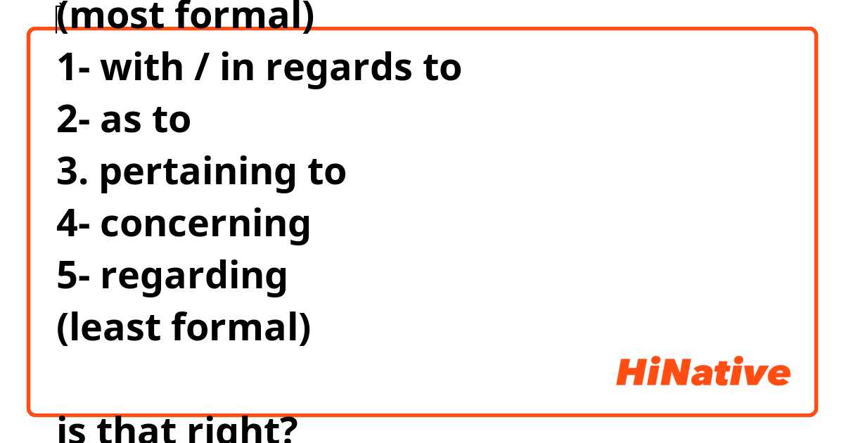 ‎(most formal)
1- with / in regards to
2- as to
3. pertaining to
4- concerning
5- regarding
(least formal)

is that right?
