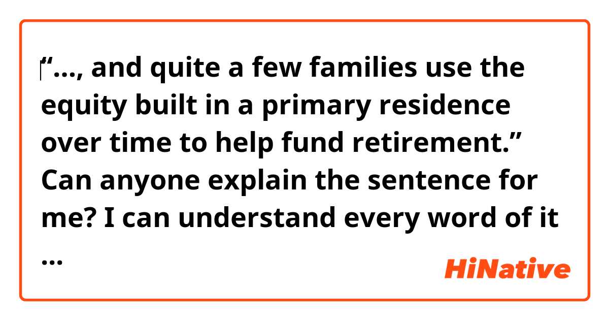 ‎“…, and quite a few families use the equity built in a primary residence over time to help fund retirement.”

Can anyone explain the sentence for me? I can understand every word of it but can’t get the meaning.

Thank you in advance.