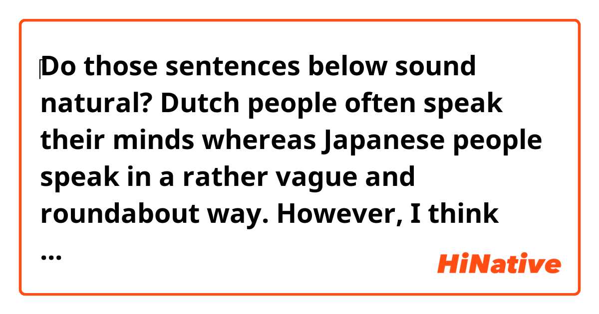 ‎Do those sentences below sound natural?

Dutch people often speak their minds whereas Japanese people speak in a rather vague and roundabout way.
However, I think their straight forwardness should be respected when you are in the Netherworld.