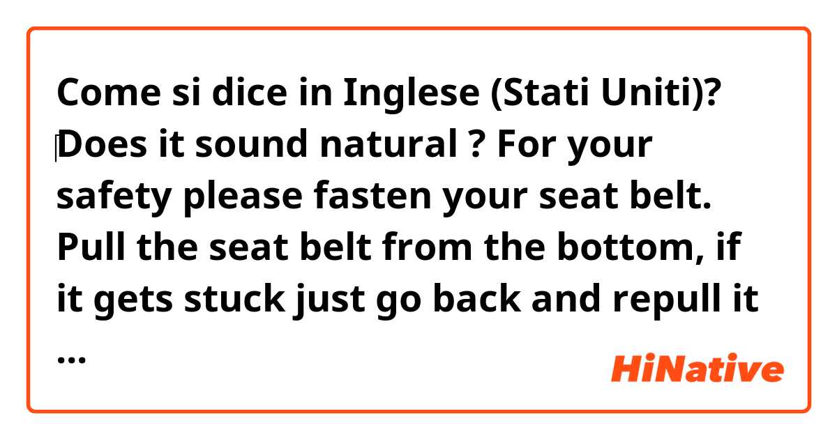 Come si dice in Inglese (Stati Uniti)? ‎Does it sound natural ? 
For your safety please fasten your seat belt. Pull the seat belt from the bottom,  if it gets stuck just go back and repull it again.