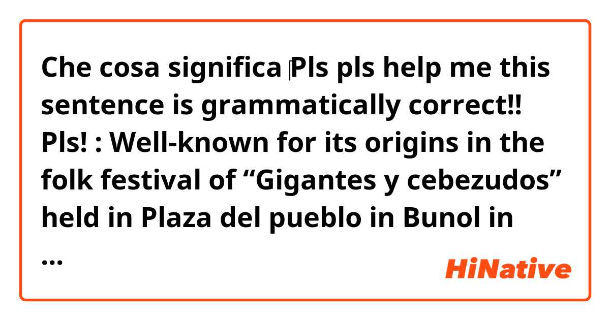 Che cosa significa ‎Pls pls help me this sentence is grammatically correct!! Pls!

: Well-known for its origins in the folk festival of “Gigantes y cebezudos” held in Plaza del pueblo in Bunol in 1945 는 영어(미국)로 뭐라고 말하나요??
