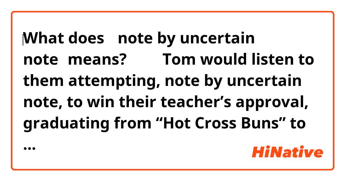 ‎What does 【note by uncertain note】means?
↓↓↓ 
Tom would listen to them attempting, note by uncertain note, to win their teacher’s approval, graduating from “Hot Cross Buns” to “Brahms’s Lullaby”, but only after many tries.