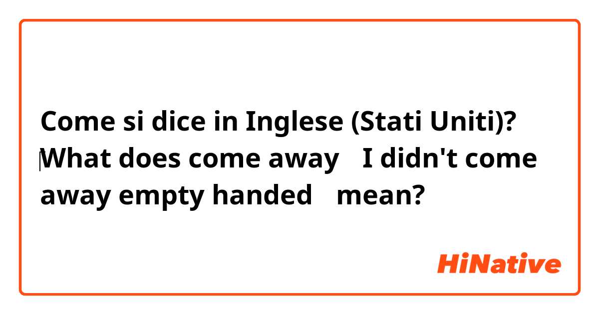 Come si dice in Inglese (Stati Uniti)? ‎What does come away（ I didn't come away empty handed） mean? 