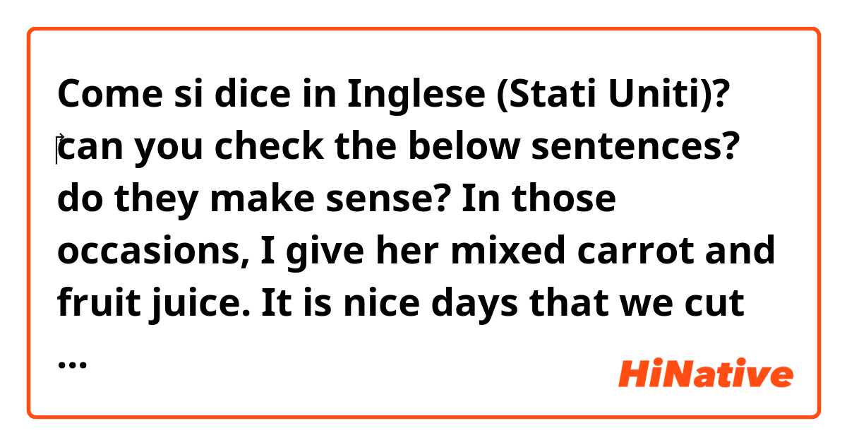 Come si dice in Inglese (Stati Uniti)? ‎can you check the below sentences? do they make sense?   In those occasions, I give her mixed carrot and fruit juice. It is nice days that we cut corners once in a while.