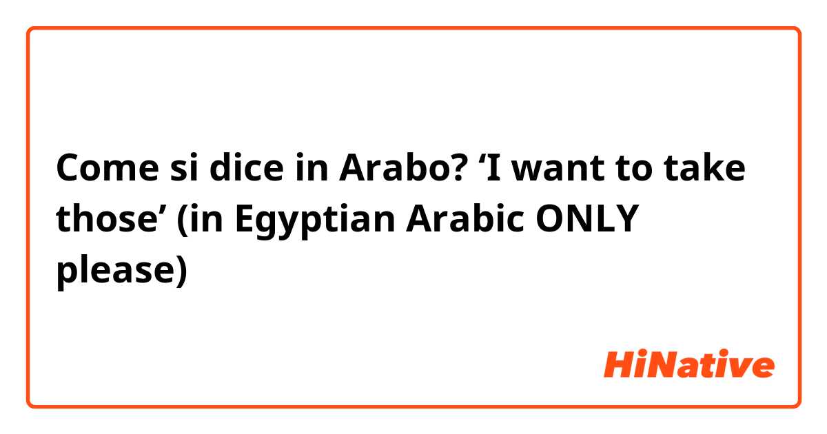 Come si dice in Arabo? ‘I want to take those’ (in Egyptian Arabic ONLY please)