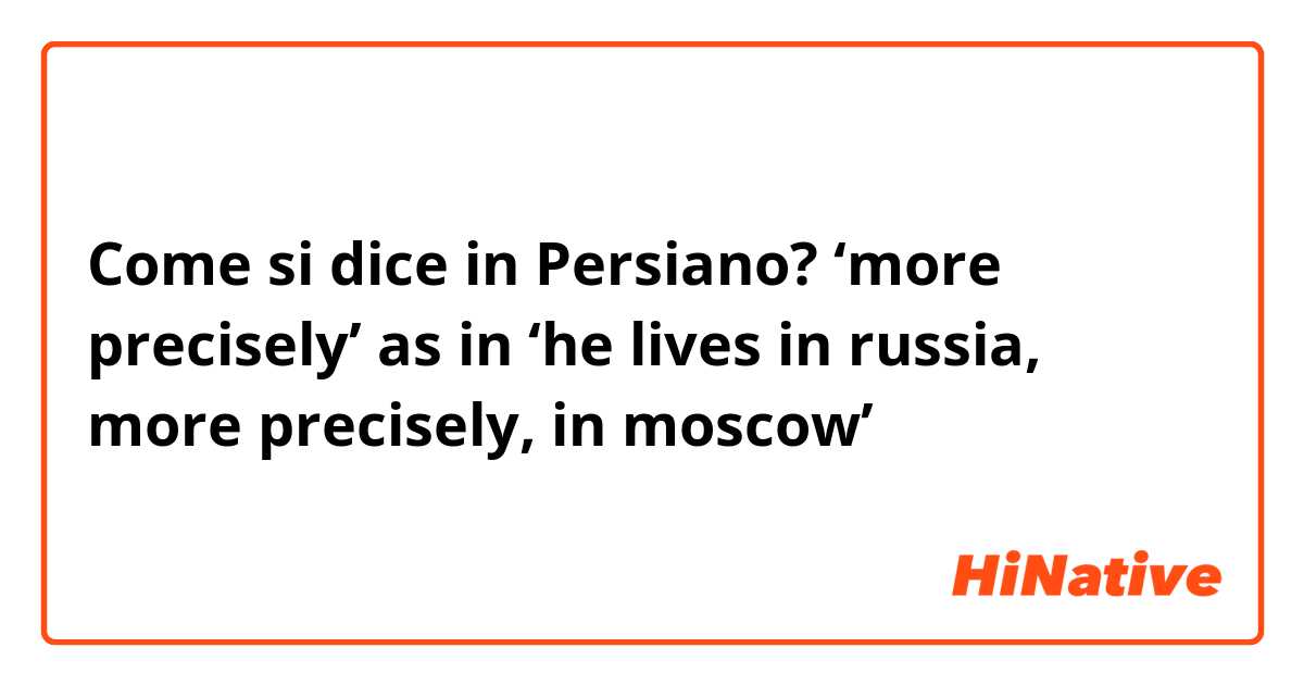 Come si dice in Persiano? ‘more precisely’ as in ‘he lives in russia, more precisely, in moscow’