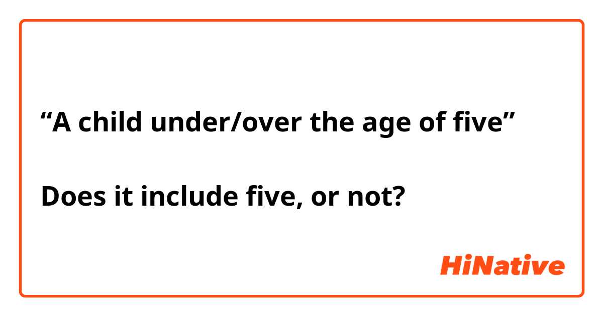 “A child under/over the age of five”

Does it include five, or not?