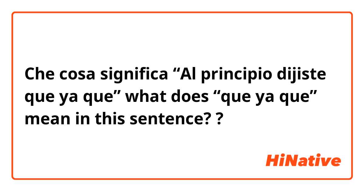 Che cosa significa “Al principio dijiste que ya que” what does “que ya que” mean in this sentence??