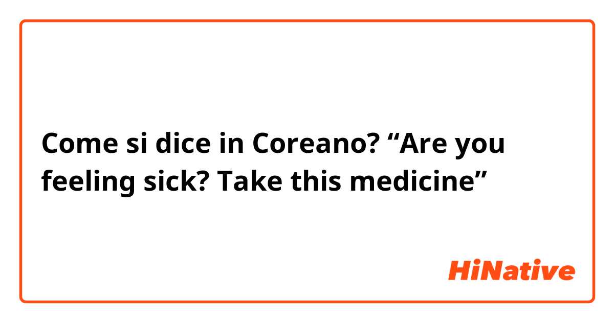 Come si dice in Coreano? “Are you feeling sick? Take this medicine” 