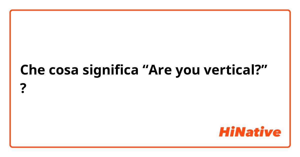 Che cosa significa “Are you vertical?”?