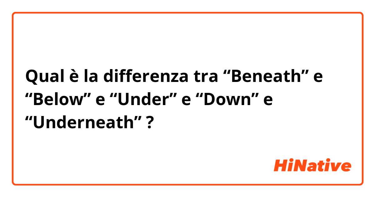 Qual è la differenza tra  “Beneath” e “Below” e “Under” e “Down” e “Underneath” ?