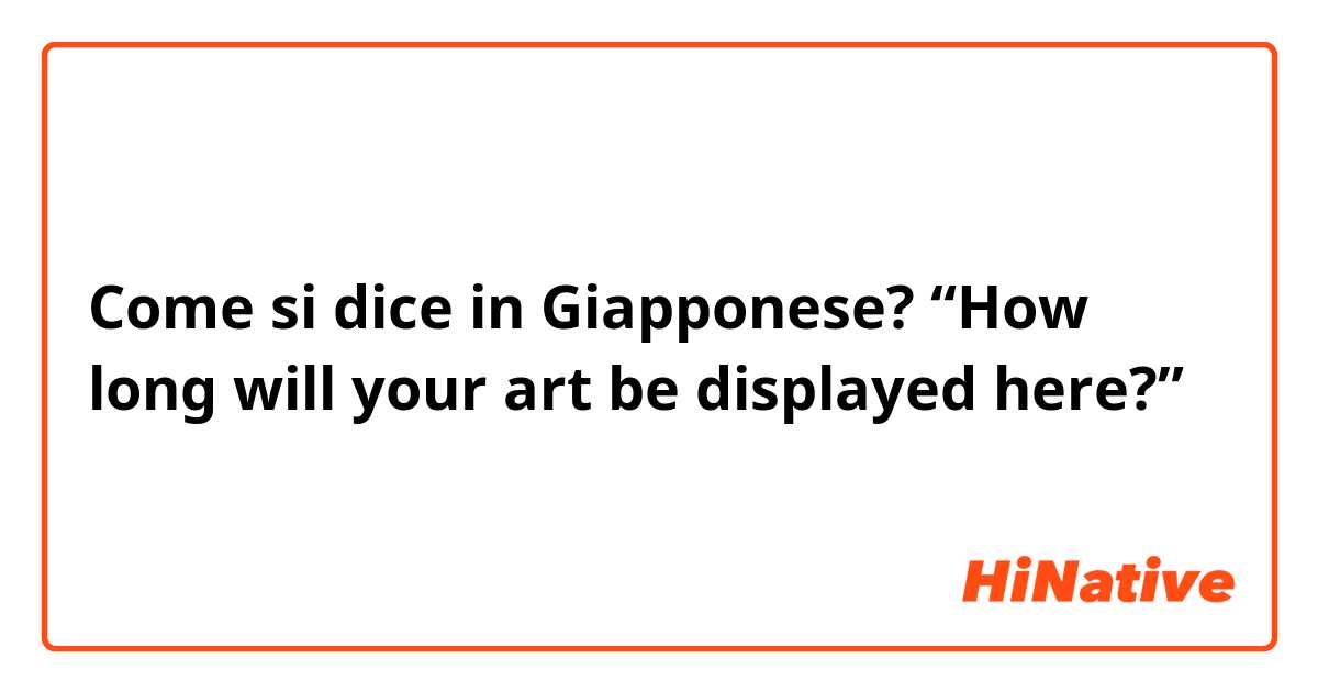 Come si dice in Giapponese? “How long will your art be displayed here?”