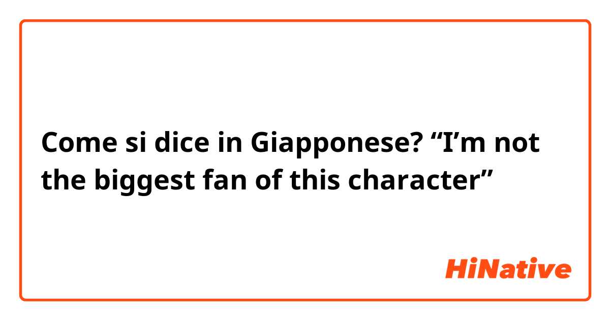 Come si dice in Giapponese? “I’m not the biggest fan of this character”