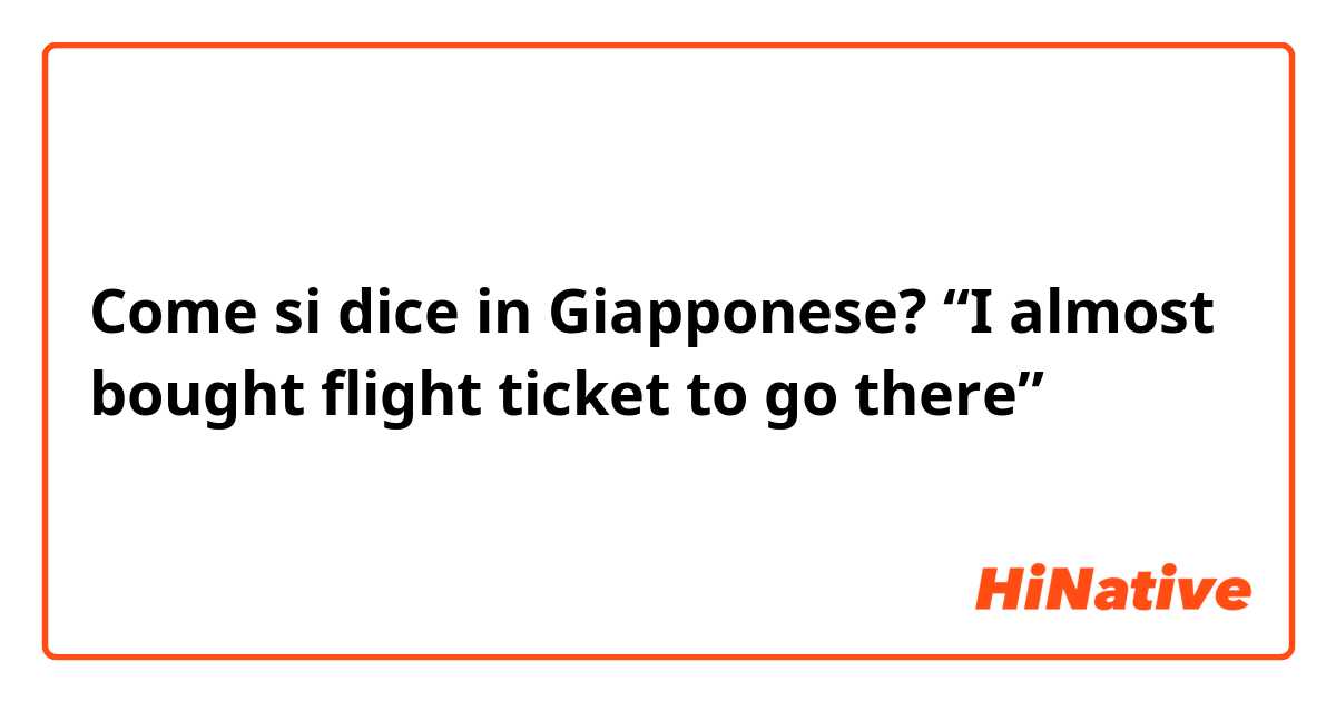 Come si dice in Giapponese? “I almost bought flight ticket to go there”